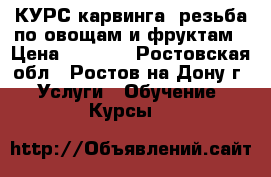 КУРС карвинга -резьба по овощам и фруктам › Цена ­ 2 500 - Ростовская обл., Ростов-на-Дону г. Услуги » Обучение. Курсы   